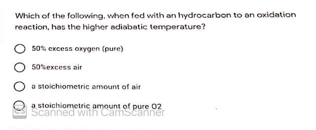 Which of the following, when fed with an hydrocarbon to an oxidation
reaction, has the higher adiabatic temperature?
50% excess oxygen (pure)
50%excess air
a stoichiometric amount of air
a stoichiometric amount of pure 02
Scanned with CamScanner
