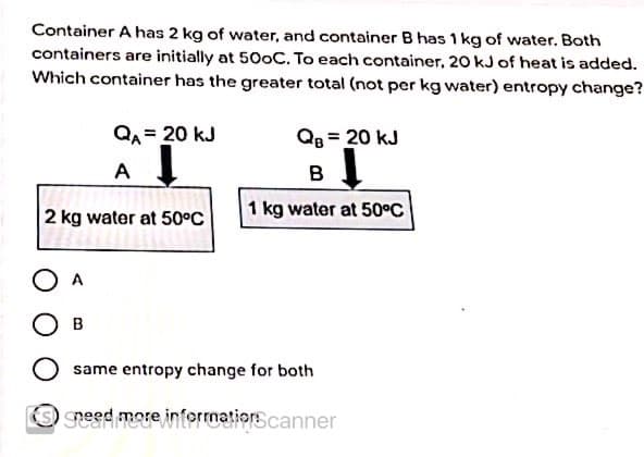 Container A has 2 kg of water, and container B has 1 kg of water. Both
containers are initially at 500C. To each container, 20 kJ of heat is added.
Which container has the greater total (not per kg water) entropy change?
QA= 20 kJ
QB = 20 kJ
A
в 1
2 kg water at 50°C
1 kg water at 50°C
O A
same entropy change for both
speed more informationscanner
