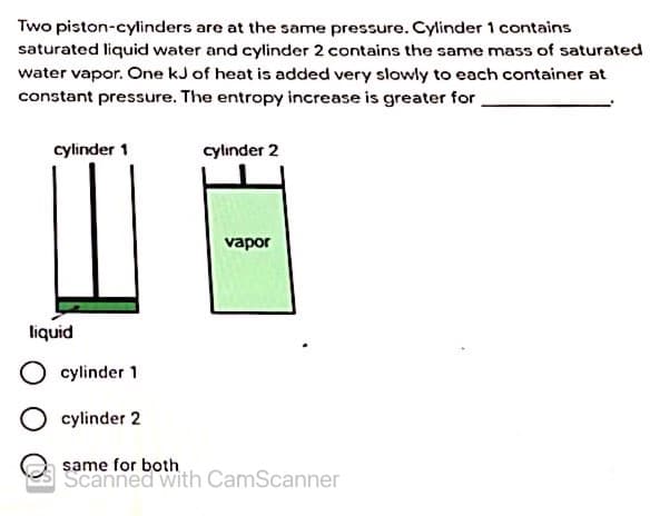 Two piston-cylinders are at the same pressure. Cylinder 1 contains
saturated liquid water and cylinder 2 contains the same mass of saturated
water vapor. One kJ of heat is added very slowly to each container at
constant pressure. The entropy increase is greater for
cylinder 1
cylinder 2
vapor
liquid
cylinder 1
cylinder 2
same for both
Scanned with CamScanner
