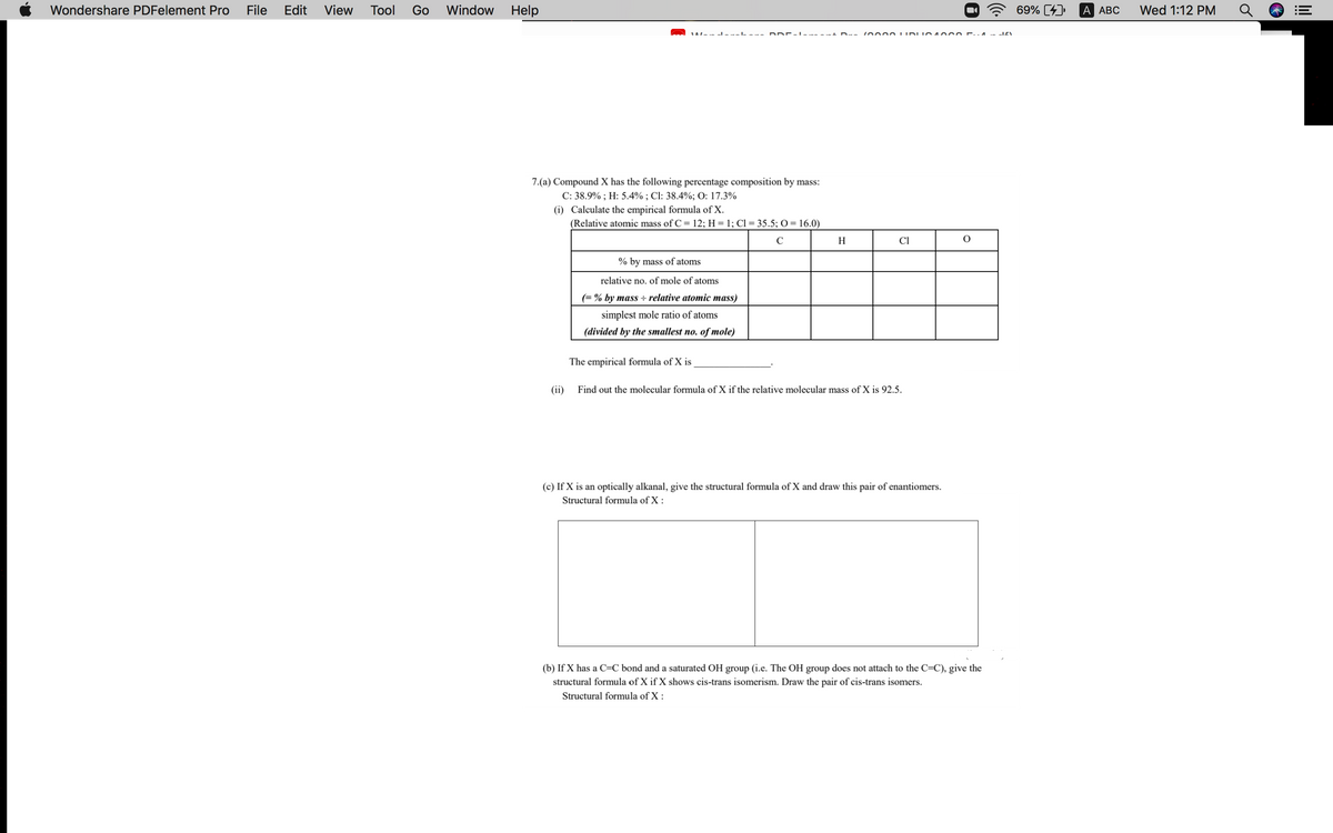 Wondershare PDFelement Pro
File
Edit
View
Tool
Go
Window
Help
69% [4)
A АВС
Wed 1:12 PM
7.(a) Compound X has the following percentage composition by mass:
C: 38.9% ; H: 5.4% ; Cl: 38.4%; O: 17.3%
(i) Calculate the empirical formula of X.
(Relative atomic mass of C = 12; H = 1; Cl= 35.5; O= 16.0)
C
H
Cl
% by mass of atoms
relative no. of mole of atoms
(= % by mass ÷ relative atomic mass)
simplest mole ratio of atoms
(divided by the smallest no. of mole)
The empirical formula of X is
(ii)
Find out the molecular formula of X if the relative molecular mass of X is 92.5.
(c) If X is an optically alkanal, give the structural formula
X and draw this pair of enantiomers.
Structural formula of X :
(b) If X has a C=C bond and a saturated OH group (i.e. The OH group does not attach to the C=C), give the
structural formula of X if X shows cis-trans isomerism. Draw the pair of cis-trans isomers.
Structural formula of X :
