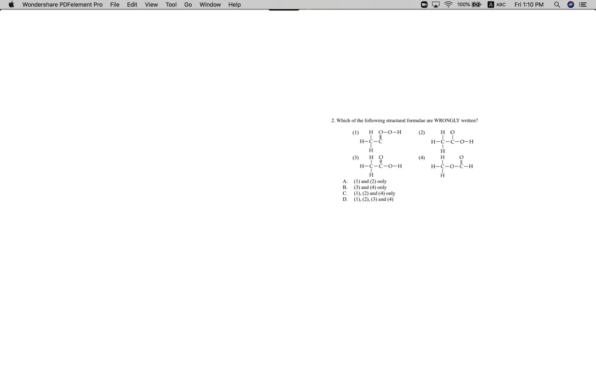 Wondershare PDFelement Pro
File
Edit
View
Тool
Go
Window
Help
100% 4A
A АBС
Fri 1:10 PM
2. Which of the following structural formulae are WRONGLY written?
(1)
H
О-о-Н
(2)
но
Н-С—С
Н-С-С-0-н
H
H
(3)
но
(4)
H
Н-С-С-о-н
H-Ć-0-Ĉ-H
H
H
(1) and (2) only
(3) and (4) only
(1), (2) and (4) only
(1), (2), (3) and (4)
А.
В.
С.
D.
