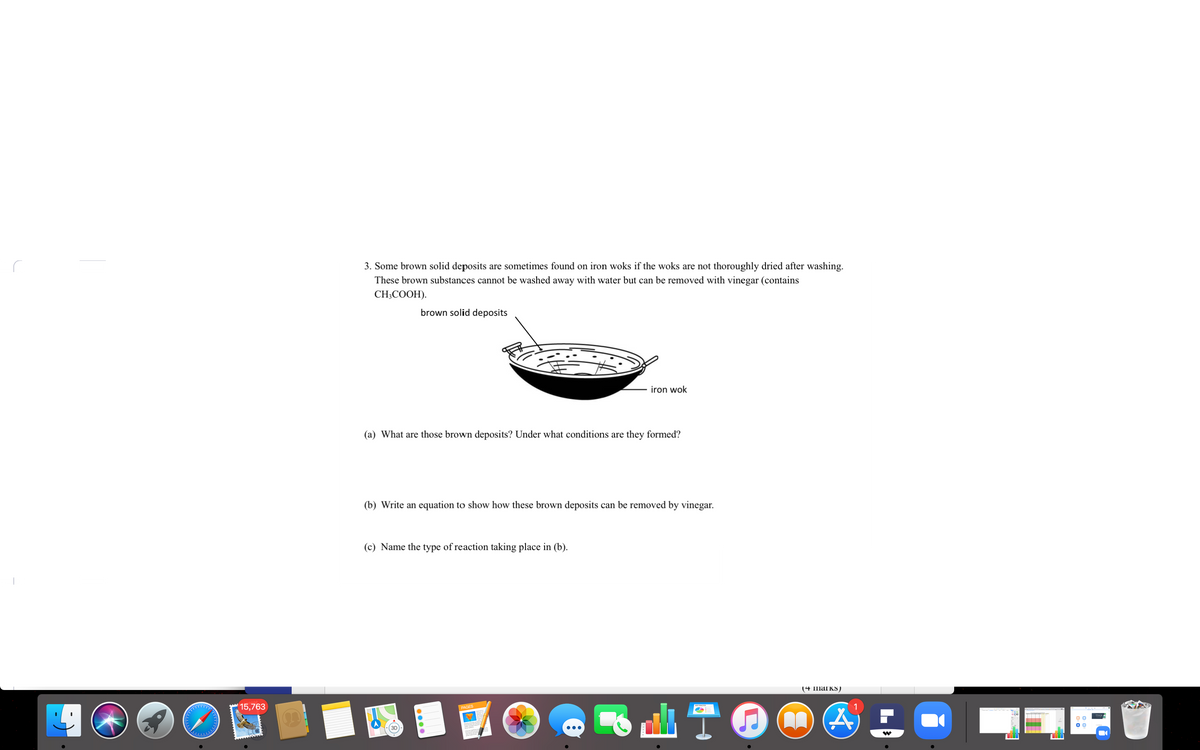 3. Some brown solid deposits are sometimes found on iron woks if the woks are not thoroughly dried after washing.
These brown substances cannot be washed away with water but can be removed with vinegar (contains
CH;COOH).
brown solid deposits
iron wok
(a) What are those brown deposits? Under what conditions are they formed?
(b) Write an equation to show how these brown deposits can be removed by vinegar.
(c) Name the type of reaction taking place in (b).
(4 marks)
15,763
1
PAGES
