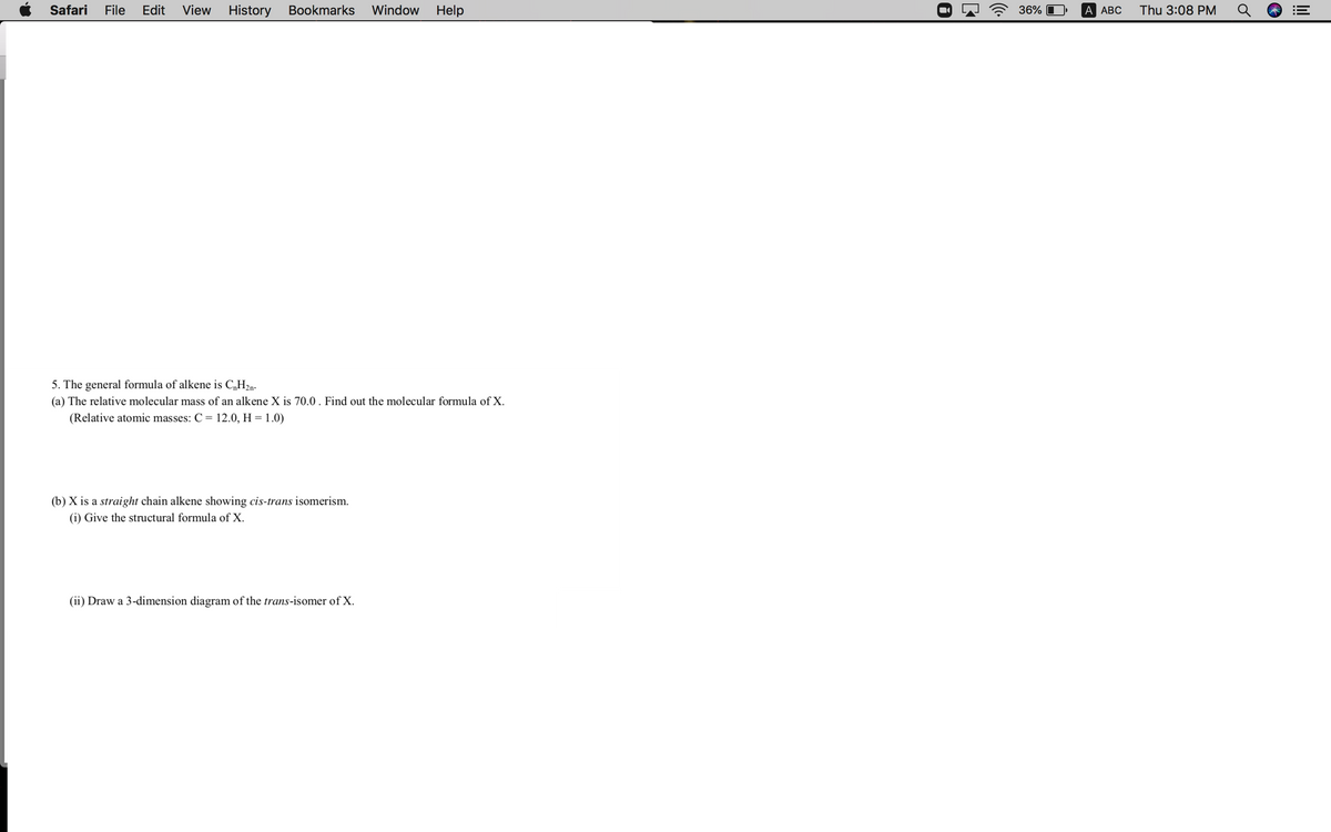 Safari
File
Edit
View
History Bookmarks
Window
Help
36% O
A АBС
Thu 3:08 PM
5. The general formula of alkene is C„H2n.
(a) The relative molecular mass of an alkene X is 70.0 . Find out the molecular formula of X.
(Relative atomic masses: C = 12.0, H = 1.0)
(b) X is a straight chain alkene showing cis-trans isomerism.
(i) Give the structural formula of X.
(ii) Draw a 3-dimension diagram of the trans-isomer of X.
