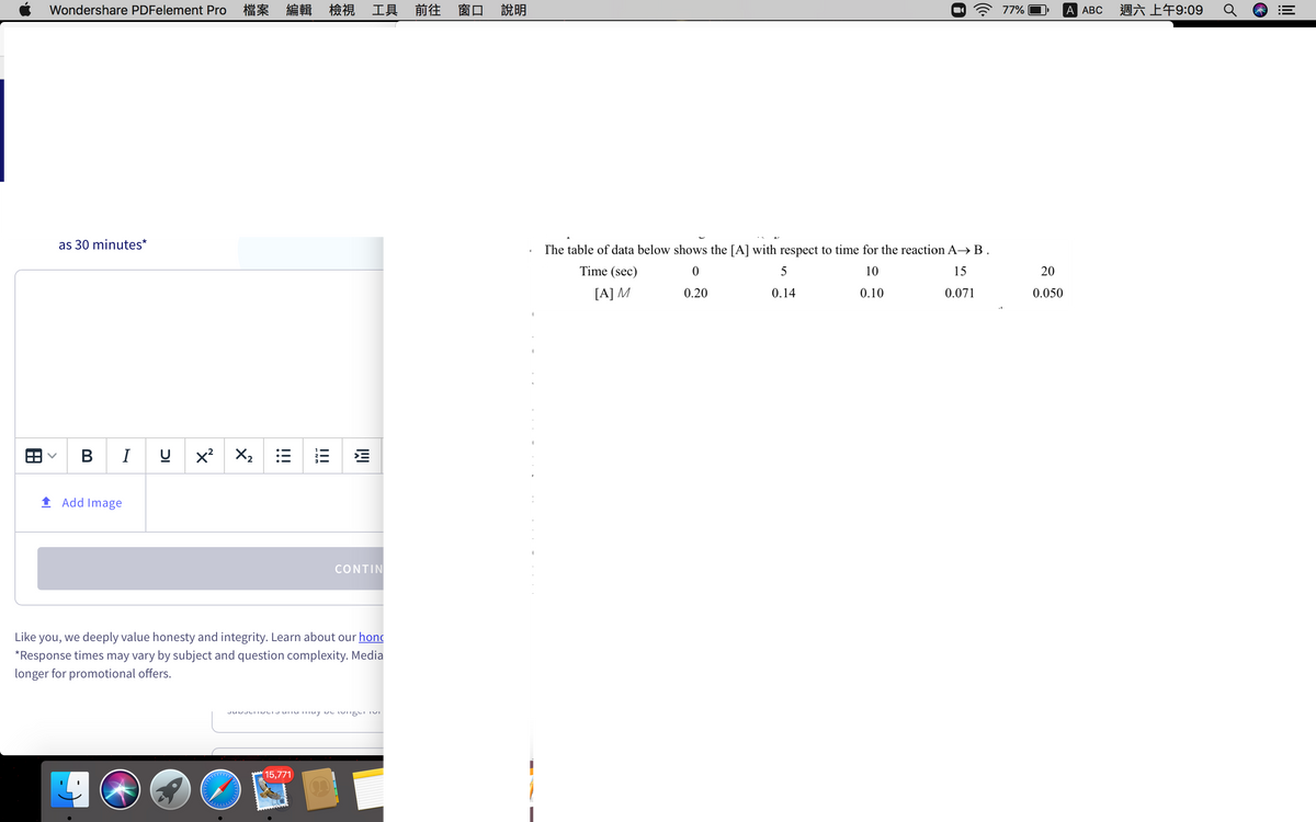 Wondershare PDFelement Pro
檔案 編輯 檢視 工具 前往 窗口
說明
A 77%
A АBС
週六上午9:09
as 30 minutes*
The table of data below shows the [A] with respect to time for the reaction A→B.
Time (sec)
5
10
15
20
[A] M
0.071
0.20
0.14
0.10
0.050
B I U
X2
1 Add Image
CONTIN
Like you, we deeply value honesty and integrity. Learn about our hond
*Response times may vary by subject and question complexity. Media
longer for promotional offers.
(15,771
I!!
!!!
