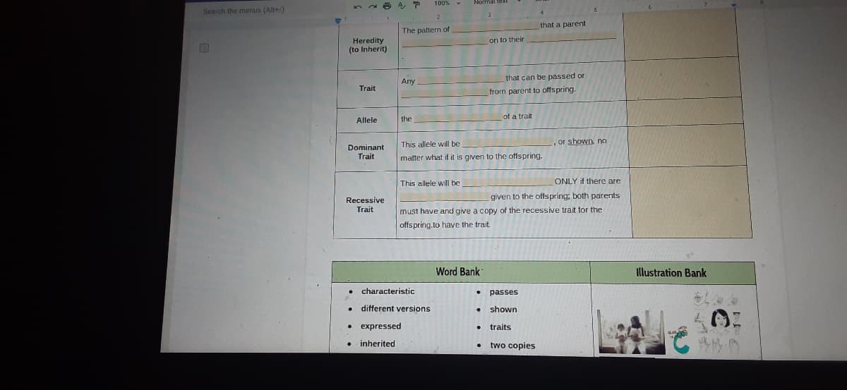 100% -
Normal teRI
52
Search the menus (Alt+/)
4
2.
that a parent
The pattern of
on to their
Heredity
(to Inherit)
Аny
that can be passed or
Trait
from parent to offspring.
the
of a trait
Allele
This allele will be
or shown, no
Dominant
Trait
matter what if it is given to the offspring,
This allele will be
ONLY if there are
given to the offspring; both parents
Recessive
Trait
must have and give a copy of the recessive trait for the
offspring.to have the trait.
Word Bank
Illustration Bank
characteristic
• passes
different versions
• shown
• expressed
• traits
inherited
two copies
