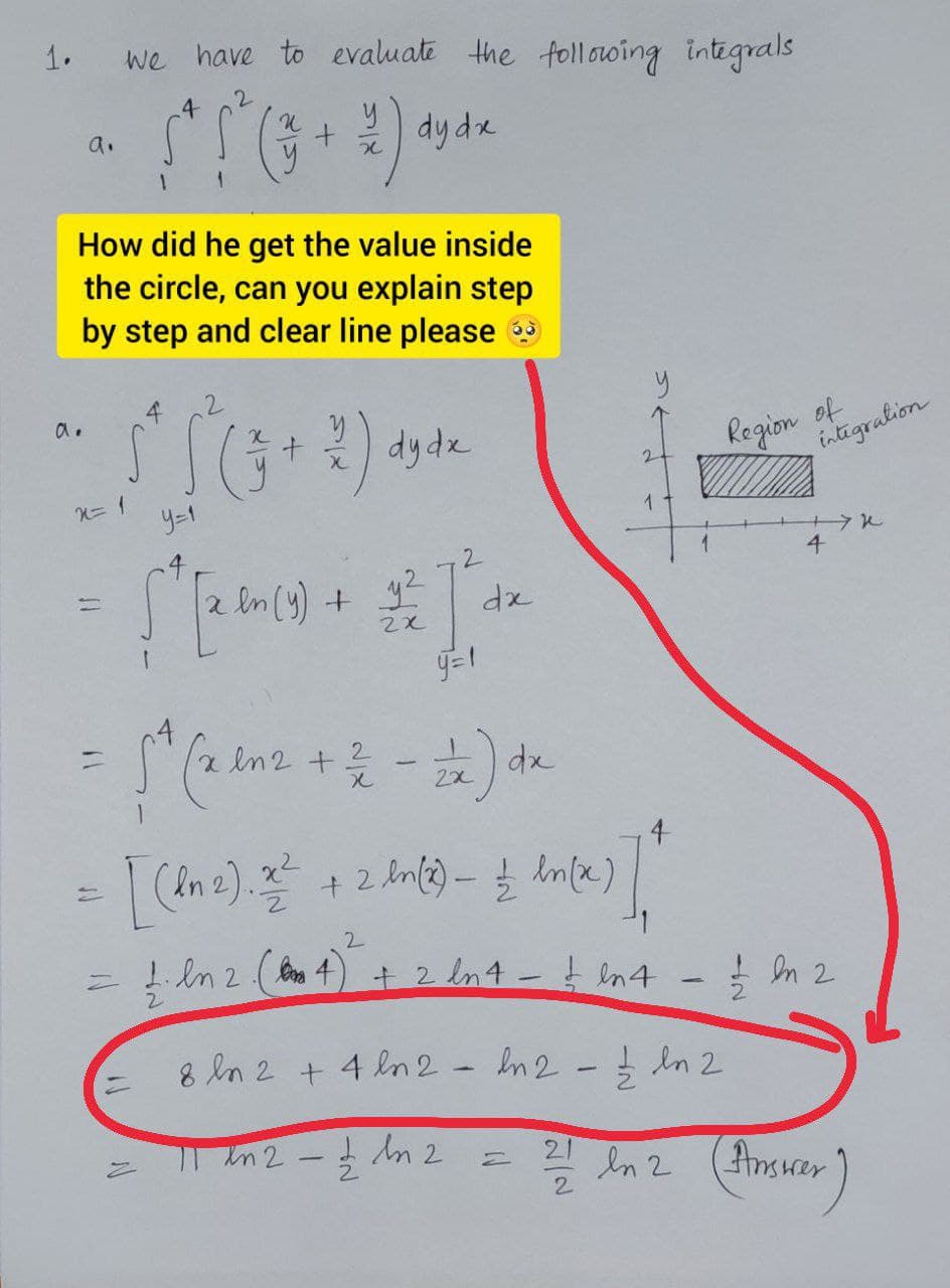 1.
we have to evaluate the following integrals
4
dy de
a.
1.
How did he get the value inside
the circle, can you explain step
by step and clear line please
a.
dyde
of
intigralion
Rogion
y=1
4
dx
|
4
2.
= ! in 2 ( 4) + 2 Int - t in4 - n 2
8 ln 2 + 4 ln 2- In2- n 2
3 in
=| In2 - n 2
en 2
(Ansurer
