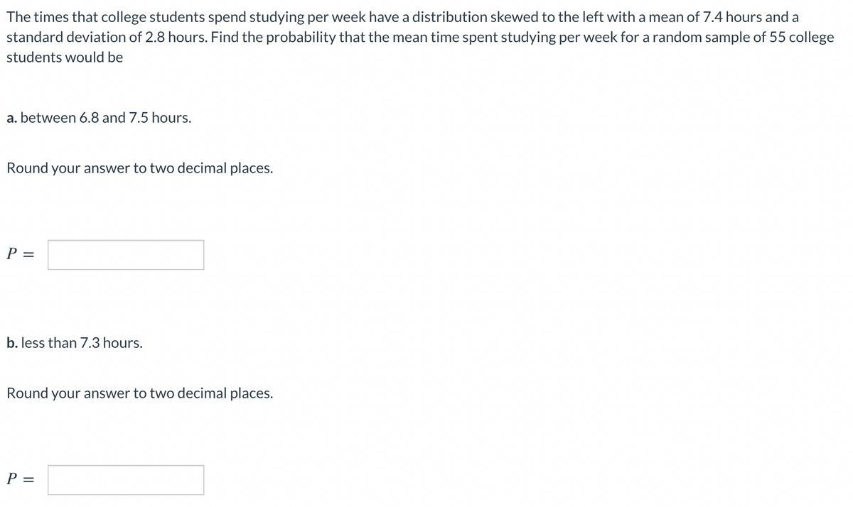 The times that college students spend studying per week have a distribution skewed to the left with a mean of 7.4 hours and a
standard deviation of 2.8 hours. Find the probability that the mean time spent studying per week for a random sample of 55 college
students would be
a. between 6.8 and 7.5 hours.
Round your answer to two decimal places.
P =
b. less than 7.3 hours.
Round your answer to two decimal places.
P =
