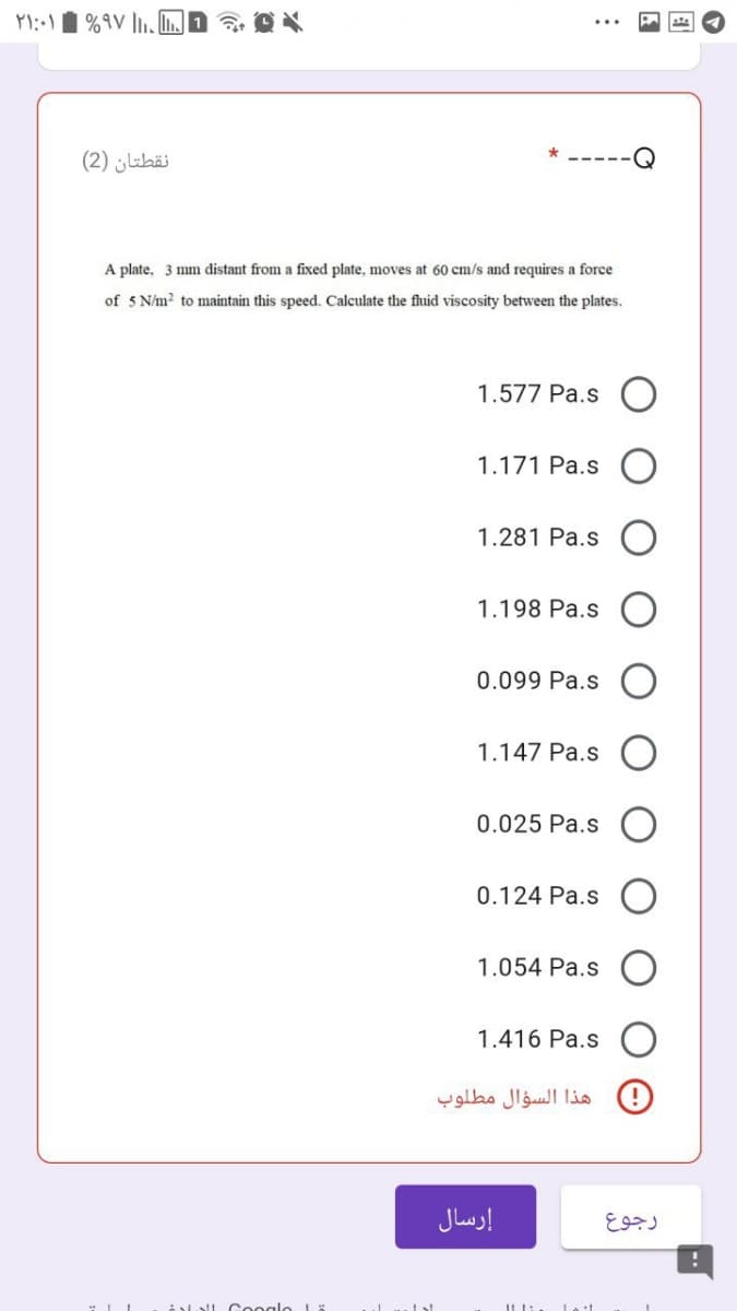 نقطتان )2(
A plate, 3 mm distant from a fixed plate, moves at 60 cm/s and requires a force
of 5 N/m? to maintain this speed. Calculate the fluid viscosity between the plates.
1.577 Pa.s
1.171 Pa.s
1.281 Pa.s
1.198 Pa.s
0.099 Pa.s
1.147 Pa.s
0.025 Pa.s
0.124 Pa.s
1.054 Pa.s
1.416 Pa.s
هذا السؤال مطلوب
إرسال
رجوع
loll Cooglo Lä
