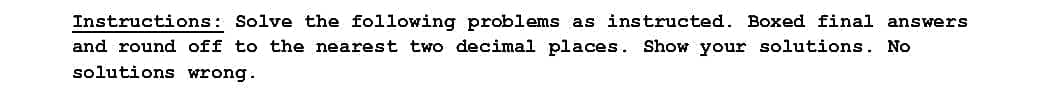 Instructions: Solve the following problems as instructed. Boxed final answers
and round off to the nearest two decimal places. Show your solutions. No
solutions wrong.