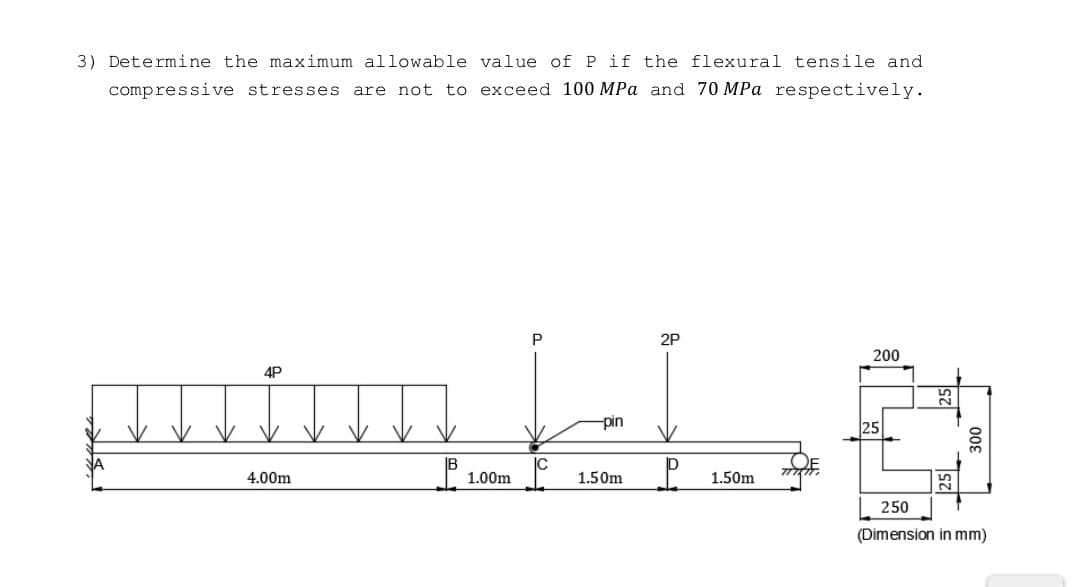 3) Determine the maximum allowable value of P if the flexural tensile and
compressive stresses are not to exceed 100 MPa and 70 MPa respectively.
P
2P
200
4P
putum L.L.
-pin
25
4.00m
卫
1.00m
1.50m
P 1.50m
300
25
250
(Dimension in mm)