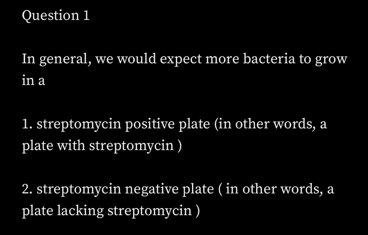 Question 1
In general, we would expect more bacteria to grow
in a
1. streptomycin positive plate (in other words, a
plate with streptomycin )
2. streptomycin negative plate ( in other words, a
plate lacking streptomycin )
