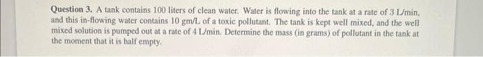 Question 3. A tank contains 100 liters of clean water. Water is flowing into the tank at a rate of 3 L/min,
and this in-flowing water contains 10 gm/L of a toxic pollutant. The tank is kept well mixed, and the well
mixed solution is pumped out at a rate of 4 L/min. Determine the mass (in grams) of pollutant in the tank at
the moment that it is half empty.