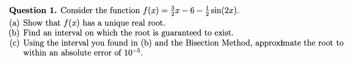 Question 1. Consider the function f(x) = ³x − 6 – ½ sin(2x).
(a) Show that f(x) has a unique real root.
(b) Find an interval on which the root is guaranteed to exist.
(c) Using the interval you found in (b) and the Bisection Method, approximate the root to
within an absolute error of 10-5.