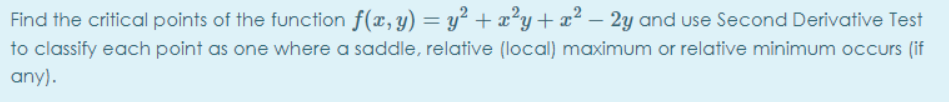 Find the critical points of the function f(x,y) = y² + æ²y+ x² – 2y and use Second Derivative Test
to classify each point as one where a saddle, relative (local) maximum or relative minimum occurs (if
any).
