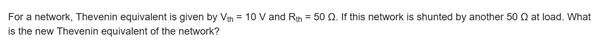 For a network, Thevenin equivalent is given by Ven = 10 V and Rh = 50 Q. If this network is shunted by another 50 Q at load. What
is the new Thevenin equivalent of the network?
