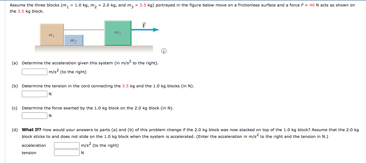 Assume the three blocks (m, = 1.0 kg, m, = 2.0 kg, and m, = 3.5 kg) portrayed in the figure below move on a frictionless surface and a force F = 40 N acts as shown on
the 3.5 kg block.
(a) Determine the acceleration given this system (in m/s to the right).
m/s2 (to the right)
(b) Determine the tension in the cord connecting the 3.5 kg and the 1.0 kg blocks (in N).
N
(c) Determine the force exerted by the 1.0 kg block on the 2.0 kg block (in N).
N
(d) What If? How would your answers to parts (a) and (b) of this problem change if the 2.0 kg block was now stacked on top of the 1.0 kg block? Assume that the 2.0 kg
block sticks to and does not slide on the 1.0 kg block when the system is accelerated. (Enter the acceleration in m/s to the right and the tension in N.)
acceleration
m/s2 (to the right)
tension
N
