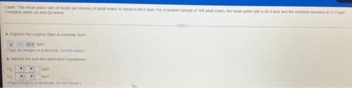 Cam The mean puise rate n beats per minutej of adut males is equal to 686 tpm For a random sampie of 168 adut maes the mean puse rate is 654 tpm and the standard devation 114 bom
Complete parts (A) and below
a. Express the ongnat ciam n synboic form
68.6 tom
(Type an integer or a decima Do hot round)
b. identy the n and atematve hypomeses
bpm
(Trpe tegers or
De sot round
