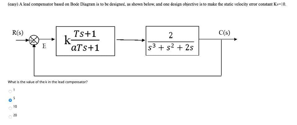 (easy) A lead compensator based on Bode Diagram is to be designed, as shown below, and one design objective is to make the static velocity error constant Kv=10.
R(s)
Ts+1
2
C(s)
k-
аTs+1
E
+ s2 + 2s
What is the value of the k in the lead compensator?
1
10
20
