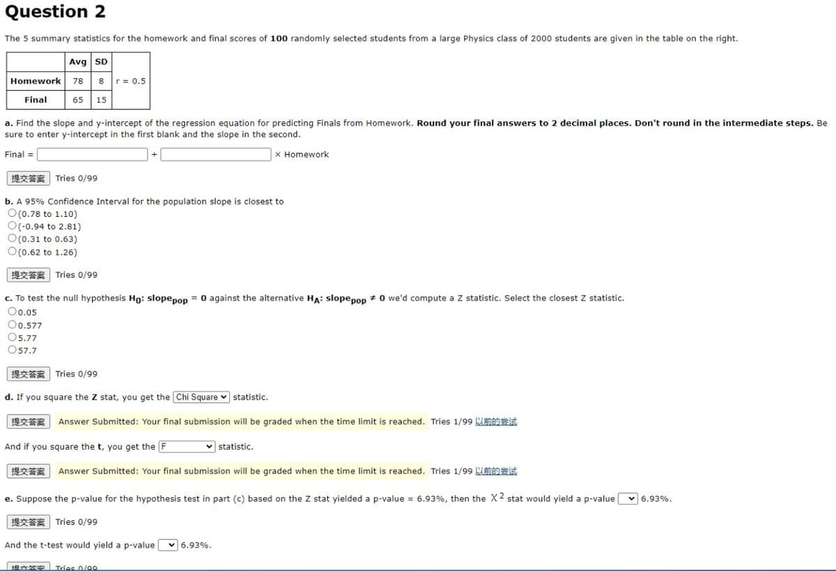 Question 2
The 5 summary statistics for the homework and final scores of 100 randomly selected students from a large Physics class of 2000 students are given in the table on the right.
Avg SD
Homework
78 8
r = 0.5
Final
65
15
a. Find the slope and y-intercept of the regression equation for predicting Finals from Homework. Round your final answers to 2 decimal places. Don't round in the intermediate steps. Be
sure to enter y-intercept in the first blank and the slope in the second.
Final =
X Homework
提交答案| Tries 0/99
b. A 95% Confidence Interval for the population slope is closest to
O(0.78 to 1.10)
O(-0.94 to 2.81)
O(0.31 to 0.63)
O(0.62 to 1.26)
提交答案
Tries 0/99
c. To test the null hypothesis Ho: slopepon = 0 against the alternative HA: slopepoD + 0 we'd compute a Z statistic. Select the closest Z statistic.
O0.05
O0.577
O5.77
O57.7
提交答案| Tries 0/99
d. If you square the Z stat, you get the Chi Square v statistic.
提交答案
Answer Submitted: Your final submission will be graded when the time limit is reached. Tries 1/99 LBIit
And if you square the t, you get the F
v statistic.
提交答案
Answer Submitted: Your final submission will be graded when the time limit is reached. Tries 1/99 UMAS
e. Suppose the p-value for the hypothesis test in part (c) based on the Z stat yielded a p-value = 6.93%, then the X2 stat would yield a p-valuev 6.93%.
提交答案| Tries 0/99
And the t-test would yield a p-value
v 6.93%.
坦本签安
Tries 0/00
