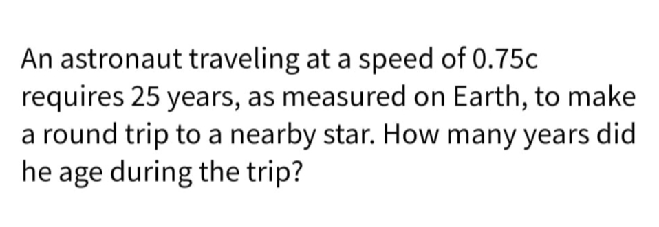 An astronaut traveling at a speed of 0.75c
requires 25 years, as measured on Earth, to make
a round trip to a nearby star. How many years did
he age during the trip?