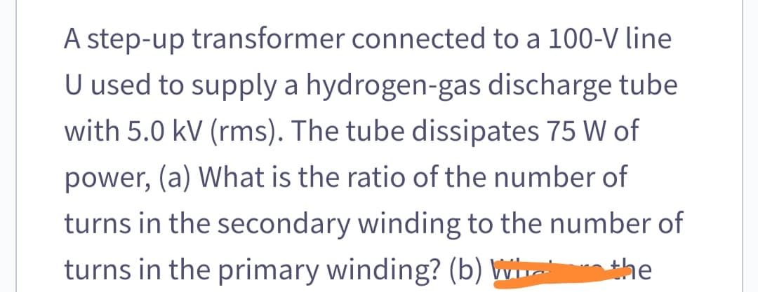 A step-up transformer connected to a 100-V line
U used to supply a hydrogen-gas discharge tube
with 5.0 kV (rms). The tube dissipates 75 W of
power, (a) What is the ratio of the number of
turns in the secondary winding to the number of
turns in the primary winding? (b) W
the