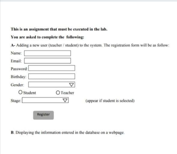 This is an assignment that must be executed in the lab.
You are asked to complete the following:
A- Adding a new user (teacher / student) to the system. The registration form will be as follow:
Name:
Email:
Password:
Birthday:
Gender:
O Student
Stage:
Register
O Teacher
(appear if student is selected)
B. Displaying the information entered in the database on a webpage.