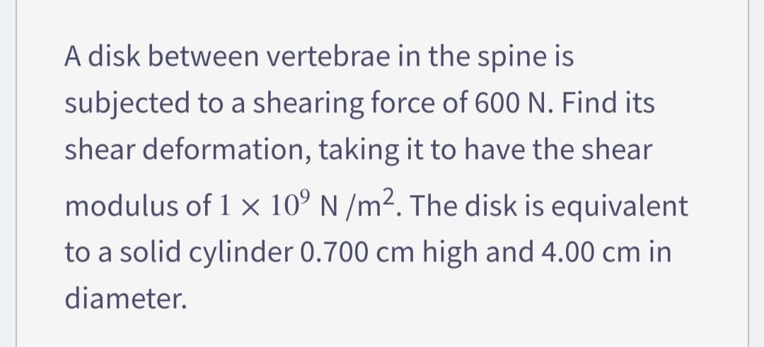 A disk between vertebrae in the spine is
subjected to a shearing force of 600 N. Find its
shear deformation, taking it to have the shear
modulus of 1 x 10° N /m². The disk is equivalent
to a solid cylinder 0.700 cm high and 4.00 cm in
diameter.