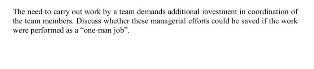 The need to carry out work by a team demands additional investment in coordination of
the team members. Discuss whether these managerial efforts could be saved if the work
were performed as a "one-man job".