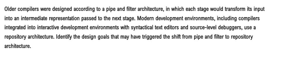 Older compilers were designed according to a pipe and filter architecture, in which each stage would transform its input
into an intermediate representation passed to the next stage. Modern development environments, including compilers
integrated into interactive development environments with syntactical text editors and source-level debuggers, use a
repository architecture. Identify the design goals that may have triggered the shift from pipe and filter to repository
architecture.