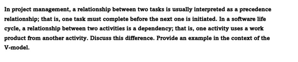 In project management, a relationship between two tasks is usually interpreted as a precedence
relationship; that is, one task must complete before the next one is initiated. In a software life
cycle, a relationship between two activities is a dependency; that is, one activity uses a work
product from another activity. Discuss this difference. Provide an example in the context of the
V-model.