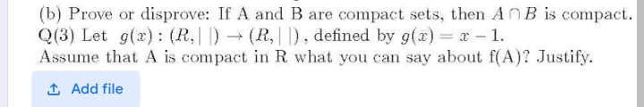 (b) Prove or disprove: If A and B are compact sets, then ANB is compact.
Q(3) Let g(x) : (R,||) → (R,D, defined by g(x)= x - 1.
Assume that A is compact in R what you can say about f(A)? Justify.
1 Add file
