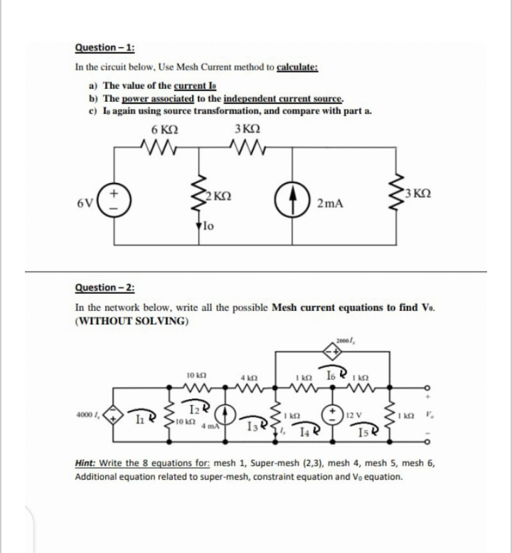 Question - 1:
In the circuit below, Use Mesh Current method to calculate:
a) The value of the current Io
b) The power associated to the independent current source.
c) Lo again using source transformation, and compare with part a.
6 KO
3 KO
2 KO
3 KO
6V
2mA
lo
Question - 2:
In the network below, write all the possible Mesh current equations to find Vo.
(WITHOUT SOLVING)
2000l,
10 ka
I KO
I6 R
I Ka
4 ka
I2R
4000 I,
)12 V
10 k2
I34
14R
15e
Hint: Write the 8 equations for: mesh 1, Super-mesh (2,3), mesh 4, mesh 5, mesh 6,
Additional equation related to super-mesh, constraint equation and Vo equation.
