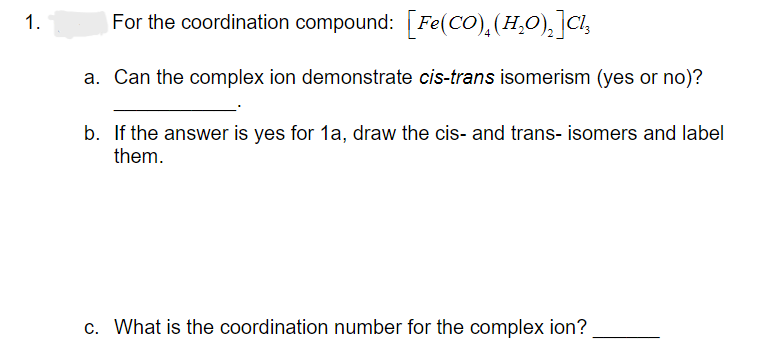 1.
For the coordination compound: [Fe(CO),(H₂O)₂ ]Cl₂
a. Can the complex ion demonstrate cis-trans isomerism (yes or no)?
b.
If the answer is yes for 1a, draw the cis- and trans- isomers and label
them.
c. What is the coordination number for the complex ion?