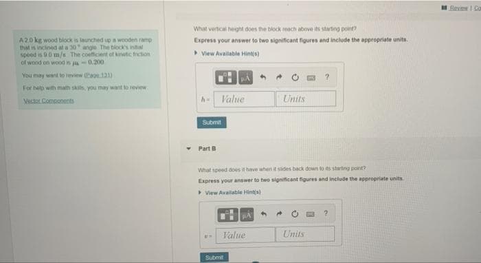 Review I Co
What vertical heght does the block reach above its starting point?
A20 kg wood bilock is launched up a wooden ramp
that is inclined at a 30 angle The tiock's intial
speed is .0 m/s The coefficient of knutic fiction
of wood on wood in -0.200
Express your answer to two significant figures and include the appropriate units.
> View Available Hinto)
You may want to eview Ca.121)
For help with math skis you may wart to review
Vecto Components
Value
Units
Submit
Part B
What speed does it have when it sides back down to ds startng point?
Express your answer to two significant figures and include the appropriate units.
View Available Hinta)
Value
Units
Submit
