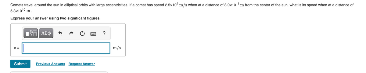 Comets travel around the sun in elliptical orbits with large eccentricities. If a comet has speed 2.5x104 m/s when at a distance of 3.0x101 m from the center of the sun, what is its speed when at a distance of
5.3x1010 m .
Express your answer using two significant figures.
Hνα ΑΣφ
?
V =
m/s
Submit
Previous Answers Request Answer
