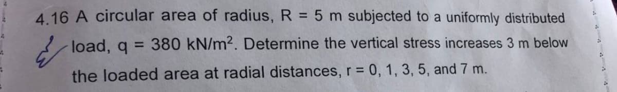 4.16 A circular area of radius, R = 5 m subjected to a uniformly distributed
load, q = 380 kN/m². Determine the vertical stress increases 3 m below
the loaded area at radial distances, r = 0, 1, 3, 5, and 7 m.