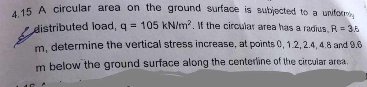 4.15 A circular area on the ground surface is subjected to a uniformly
distributed load, q = 105 kN/m². If the circular area has a radius, R = 3.6
m, determine the vertical stress increase, at points 0, 1.2, 2.4, 4.8 and 9.6
m below the ground surface along the centerline of the circular area.
AC