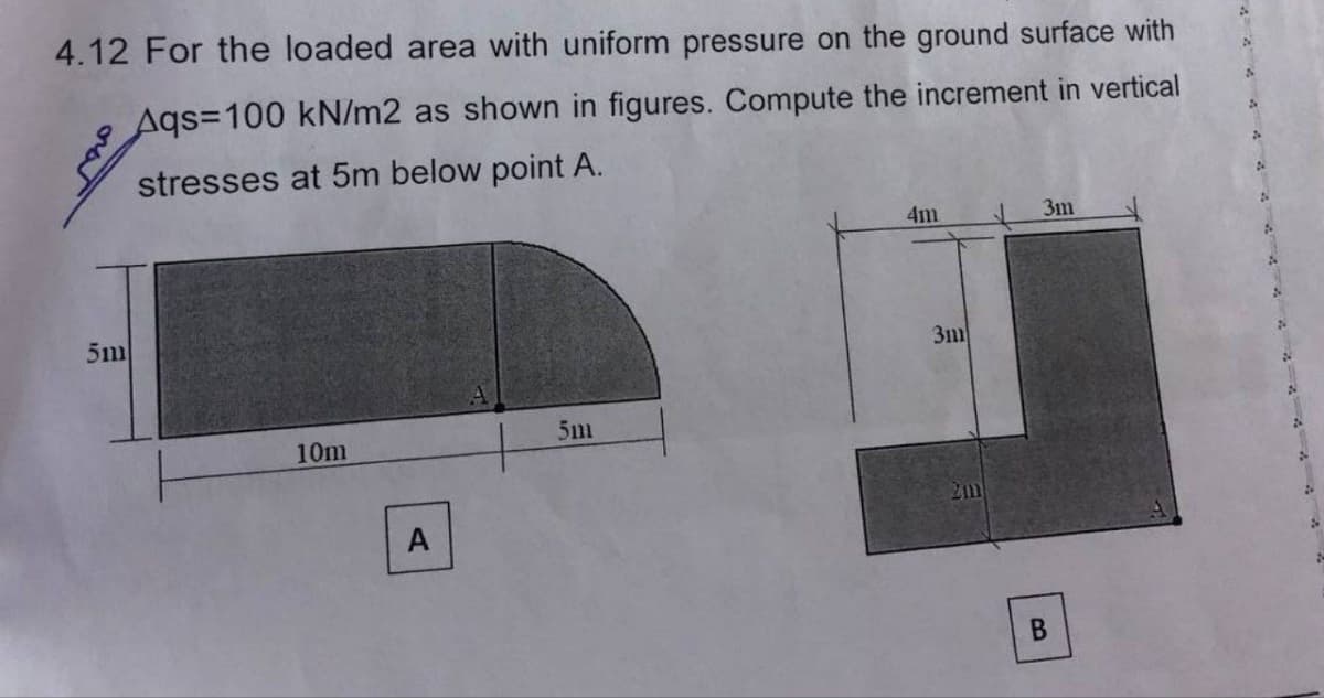 4.12 For the loaded area with uniform pressure on the ground surface with
Aqs=100 kN/m2 as shown in figures. Compute the increment
vertical
stresses at 5m below point A.
5m
10m
A
5m
4m
3111
3m
B
2
2