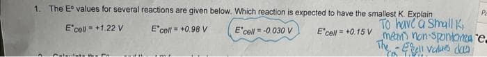 1. The Eº values for several reactions are given below. Which reaction is expected to have the smallest K. Explain
E' cell = +1.22 V
E cell = +0.98 V
E'cell = -0.030 V
E' cell = +0.15 V
Pa
To have a small K
mean non-spontonese.
The - Egell values das