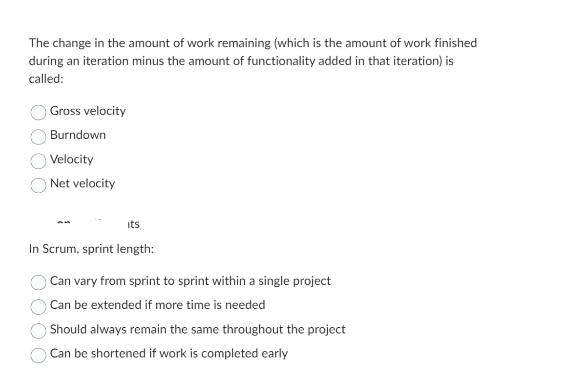 The change in the amount of work remaining (which is the amount of work finished
during an iteration minus the amount of functionality added in that iteration) is
called:
Gross velocity
Burndown
Velocity
Net velocity
its
In Scrum, sprint length:
Can vary from sprint to sprint within a single project
Can be extended if more time is needed
Should always remain the same throughout the project
Can be shortened if work is completed early