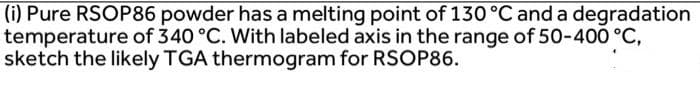 (i) Pure RSOP86 powder has a melting point of 130 °C and a degradation
temperature of 340 °C. With labeled axis in the range of 50-400 °C,
sketch the likely TGA thermogram for RSOP86.