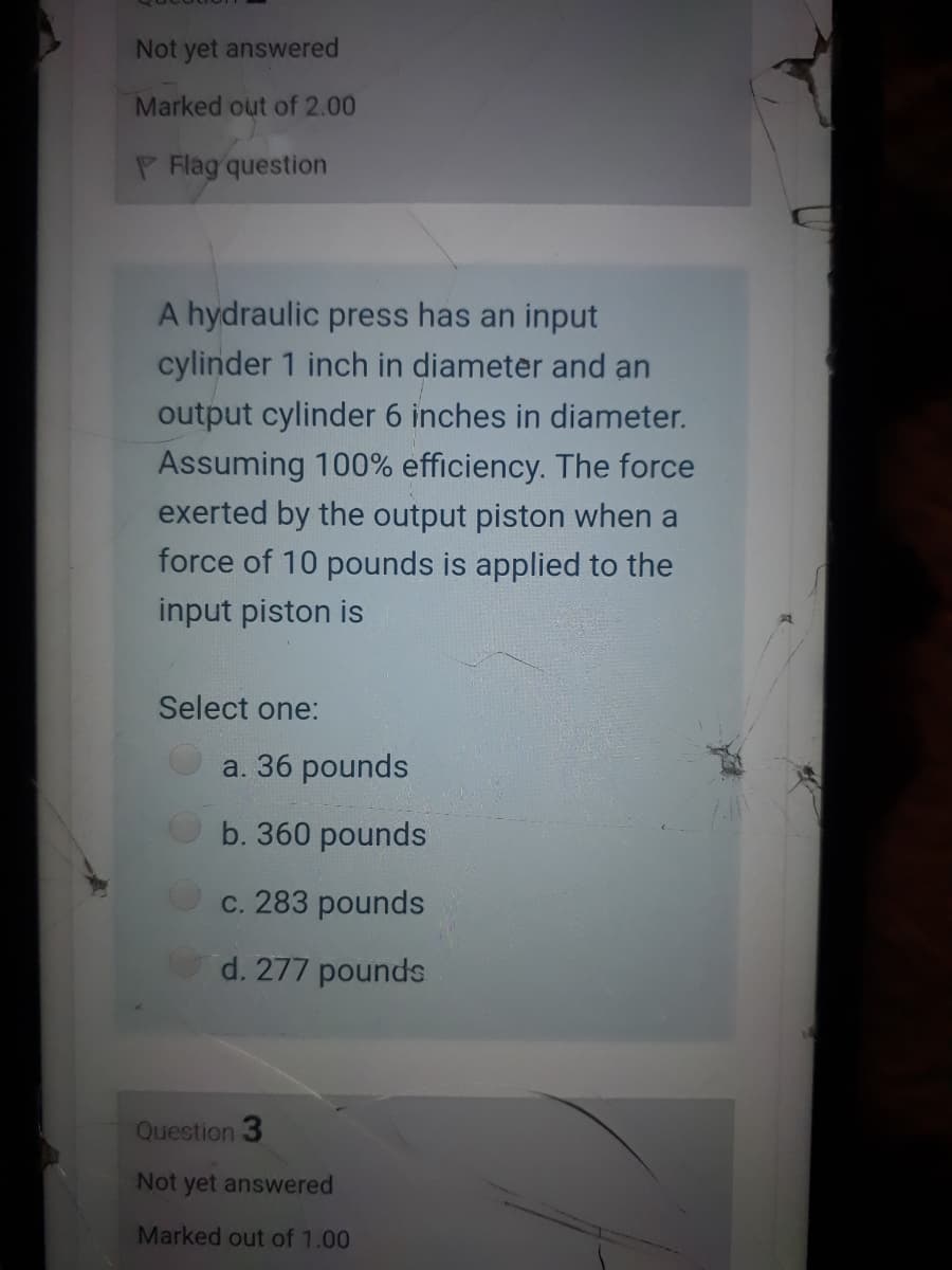 Not yet answered
Marked out of 2.00
P Flag question
A hydraulic press has an input
cylinder 1 inch in diameter and an
output cylinder 6 inches in diameter.
Assuming 100% efficiency. The force
exerted by the output piston when a
force of 10 pounds is applied to the
input piston is
Select one:
a. 36 pounds
b. 360 pounds
c. 283 pounds
d. 277 pounds
Question 3
Not yet answered
Marked out of 1.00
