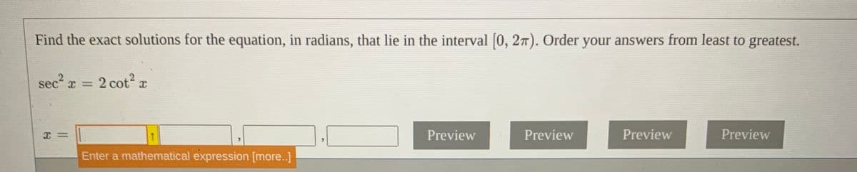 Find the exact solutions for the equation, in radians, that lie in the interval [0, 27). Order your answers from least to greatest.
sec x = 2 cot x
Preview
Preview
Preview
Preview
Enter a mathematical expression [more..]
