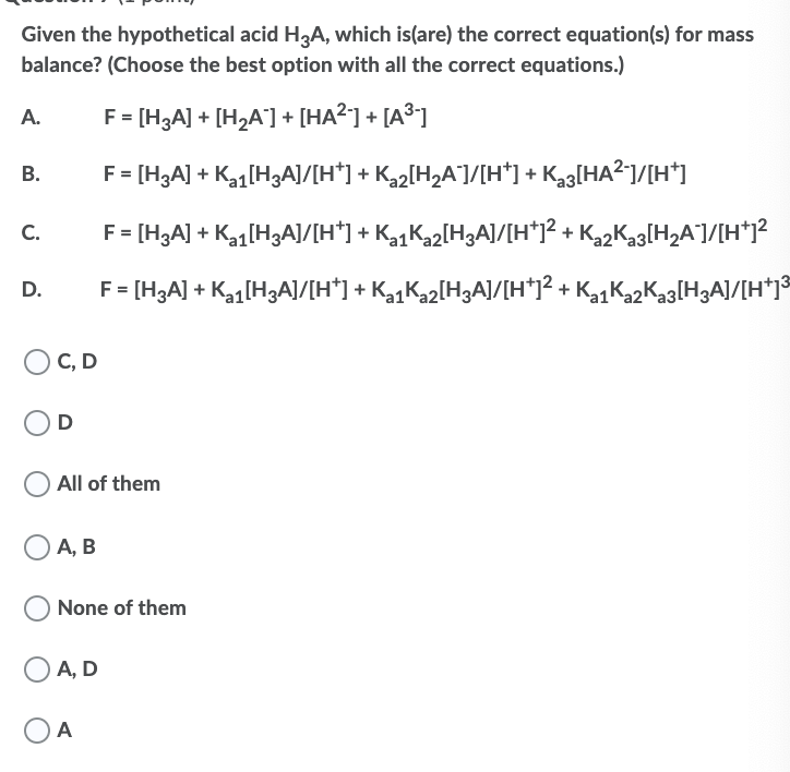 Given the hypothetical acid H3A, which is(are) the correct equation(s) for mass
balance? (Choose the best option with all the correct equations.)
F = [H3A] + [H2A] + [HA?] + [A³]
А.
F = [H3A] + Ka1[H3A]/[H*] + K2[H2A¯]/[H*] + Ka3[HA2]/[H*]
В.
F = [H3A] + Kq[H3A]/[H*] + K1K2[H3A]/[H*1? + K,2Kag[H2A]/[H*J?
C.
F = [HgA] + Ka[H3AJ/[H*] + KgK»2[H3A]/[H*12 + KgK22Kag[H3AJ/[H*1°
D.
C, D
All of them
А, В
None of them
А, D
A
