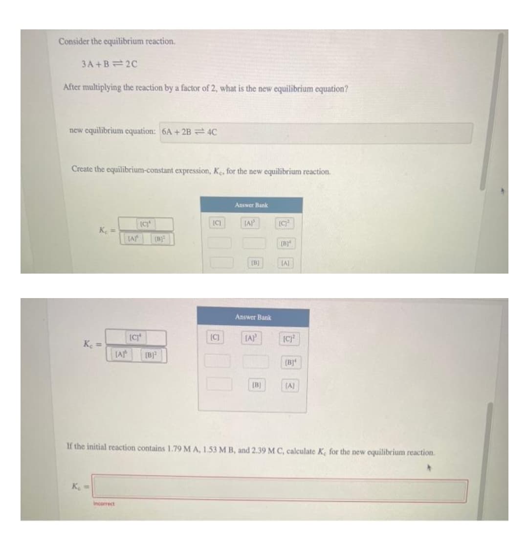 Consider the equilibrium reaction.
3A +B= 2C
After multiplying the reaction by a factor of 2, what is the new equilibrium equation?
new equilibrium equation: 6A + 2B = 4C
Create the equilibrium-constant expression, K, for the new equilibrium reaction.
Answer Bank
IAP
Ke =
[B)
[B)
LA
Answer Bank
[C]
[AP
K =
[B]
(B]
[B]
(A)
If the initial reaction contains 1.79 M A, 1.53 M B, and 2.39 M C, calculate K, for the new equilibrium reaction.
K =
Incorrect
