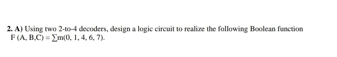 2. A) Using two 2-to-4 decoders, design a logic circuit to realize the following Boolean function
F (A, B,C) = Em(0, 1, 4, 6, 7).
