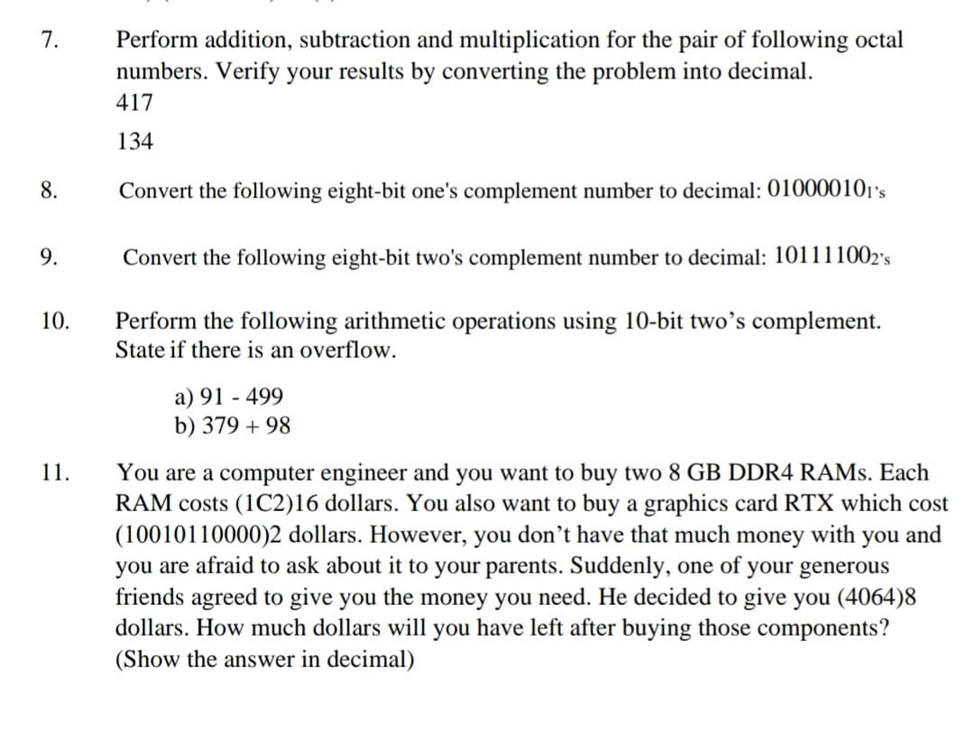 Perform addition, subtraction and multiplication for the pair of following octal
numbers. Verify your results by converting the problem into decimal.
7.
417
134
8.
Convert the following eight-bit one's complement number to decimal: 010000101's
9.
Convert the following eight-bit two's complement number to decimal: 101111002's
Perform the following arithmetic operations using 10-bit two’s complement.
State if there is an overflow.
10.
a) 91 - 499
b) 379 + 98
You are a computer engineer and you want to buy two 8 GB DDR4 RAMS. Each
RAM costs (1C2)16 dollars. You also want to buy a graphics card RTX which cost
(10010110000)2 dollars. However, you don't have that much money with you and
you are afraid to ask about it to your parents. Suddenly, one of your generous
friends agreed to give you the money you need. He decided to give you (4064)8
dollars. How much dollars will you have left after buying those components?
11.
(Show the answer in decimal)
