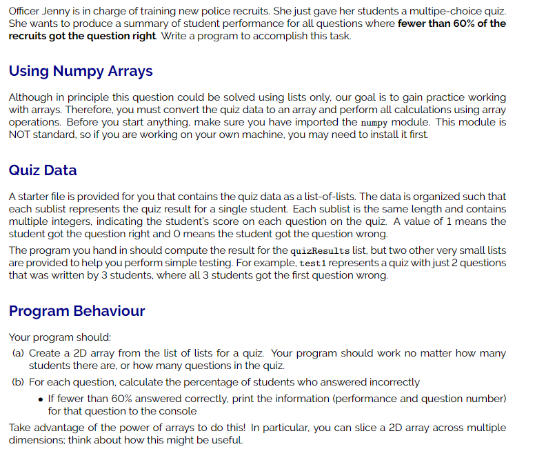 Officer Jenny is in charge of training new police recruits. She just gave her students a multipe-choice quiz.
She wants to produce a summary of student performance for all questions where fewer than 60% of the
recruits got the question right. Write a program to accomplish this task.
Using Numpy Arrays
Although in principle this question could be solved using lists only. our goal is to gain practice working
with arrays. Therefore, you must convert the quiz data to an array and perform all calculations using array
operations. Before you start anything, make sure you have imported the numpy module. This module is
NOT standard, so if you are working on your own machine, you may need to install it first.
Quiz Data
A starter file is provided for you that contains the quiz data as a list-of-lists. The data is organized such that
each sublist represents the quiz result for a single student. Each sublist is the same length and contains
multiple integers, indicating the student's score on each question on the quiz. A value of 1 means the
student got the question right and O means the student got the question wrong.
The program you hand in should compute the result for the quizResults list, but two other very small lists
are provided to help you perform simple testing. For example, testi represents a quiz with just 2 questions
that was written by 3 students, where all 3 students got the first question wrong.
Program Behaviour
Your program should:
(a) Create a 2D array from the list of lists for a quiz. Your program should work no matter how many
students there are, or how many questions in the quiz.
(b) For each question, calculate the percentage of students who answered incorrectly
• If fewer than 60% answered correctly. print the information (performance and question number)
for that question to the console
Take advantage of the power of arrays to do this! In particular, you can slice a 2D array across multiple
dimensions; think about how this might be useful.
