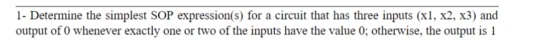 1- Determine the simplest SOP expression(s) for a circuit that has three inputs (x1, x2, x3) and
output of 0 whenever exactly one or two of the inputs have the value 0; otherwise, the output is 1
