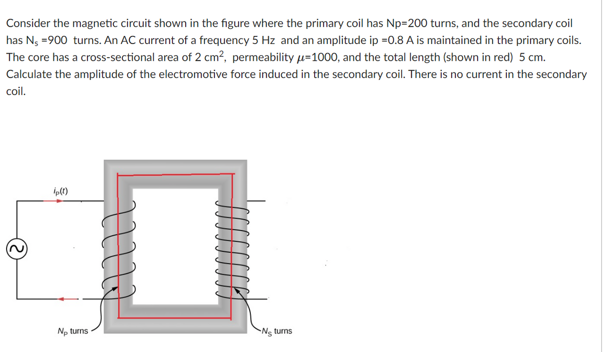 Consider the magnetic circuit shown in the figure where the primary coil has Np=200 turns, and the secondary coil
has Ng =900 turns. An AC current of a frequency 5 Hz and an amplitude ip =0.8 A is maintained in the primary coils.
The core has a cross-sectional area of 2 cm2, permeability u=1000, and the total length (shown in red) 5 cm.
Calculate the amplitude of the electromotive force induced in the secondary coil. There is no current in the secondary
coil.
ip(t)
No turns
Ns turns
